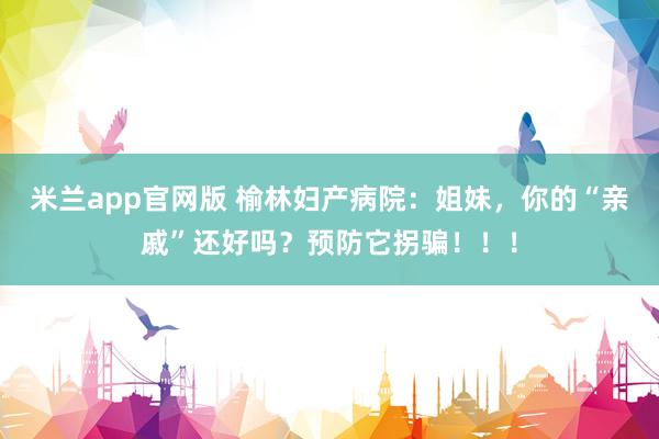 米兰app官网版 榆林妇产病院：姐妹，你的“亲戚”还好吗？预防它拐骗！！！