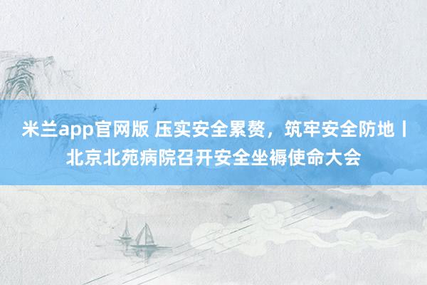 米兰app官网版 压实安全累赘，筑牢安全防地丨北京北苑病院召开安全坐褥使命大会