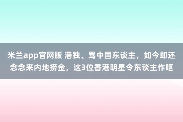 米兰app官网版 港独、骂中国东谈主，如今却还念念来内地捞金，这3位香港明星令东谈主作呕