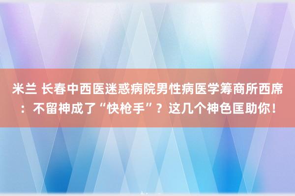 米兰 长春中西医迷惑病院男性病医学筹商所西席：不留神成了“快枪手”？这几个神色匡助你！