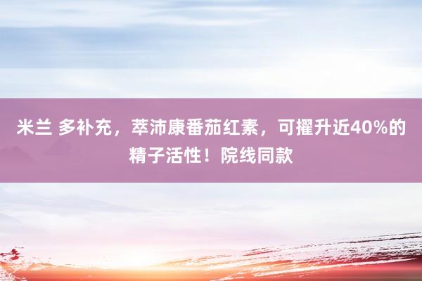 米兰 多补充，萃沛康番茄红素，可擢升近40%的精子活性！院线同款