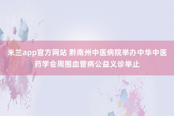 米兰app官方网站 黔南州中医病院举办中华中医药学会周围血管病公益义诊举止