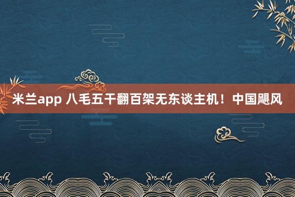 米兰app 八毛五干翻百架无东谈主机！中国飓风