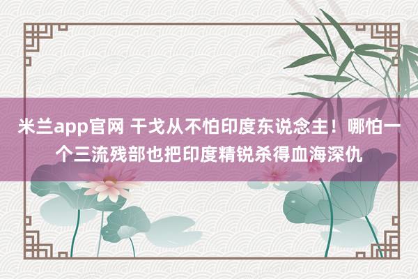 米兰app官网 干戈从不怕印度东说念主！哪怕一个三流残部也把印度精锐杀得血海深仇
