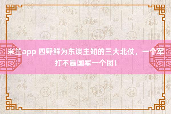 米兰app 四野鲜为东谈主知的三大北仗，一个军打不赢国军一个团！