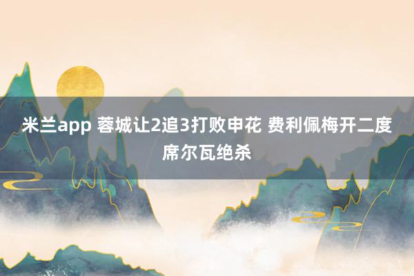 米兰app 蓉城让2追3打败申花 费利佩梅开二度席尔瓦绝杀