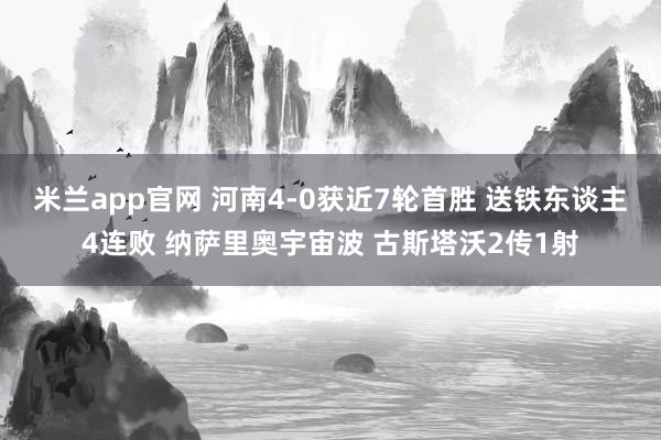 米兰app官网 河南4-0获近7轮首胜 送铁东谈主4连败 纳萨里奥宇宙波 古斯塔沃2传1射