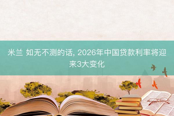 米兰 如无不测的话， 2026年中国贷款利率将迎来3大变化