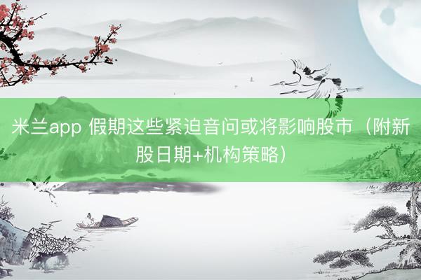 米兰app 假期这些紧迫音问或将影响股市（附新股日期+机构策略）