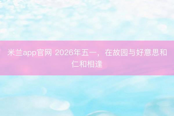米兰app官网 2026年五一，在故园与好意思和仁和相逢