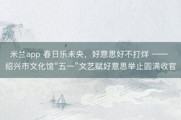 米兰app 春日乐未央，好意思好不打烊 —— 绍兴市文化馆“五一”文艺赋好意思举止圆满收官