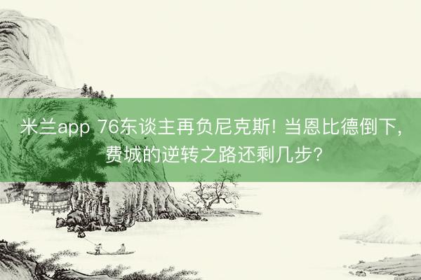 米兰app 76东谈主再负尼克斯! 当恩比德倒下， 费城的逆转之路还剩几步?