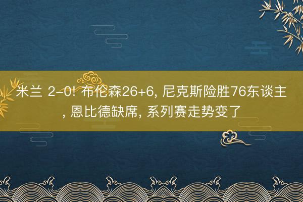 米兰 2-0! 布伦森26+6， 尼克斯险胜76东谈主， 恩比德缺席， 系列赛走势变了