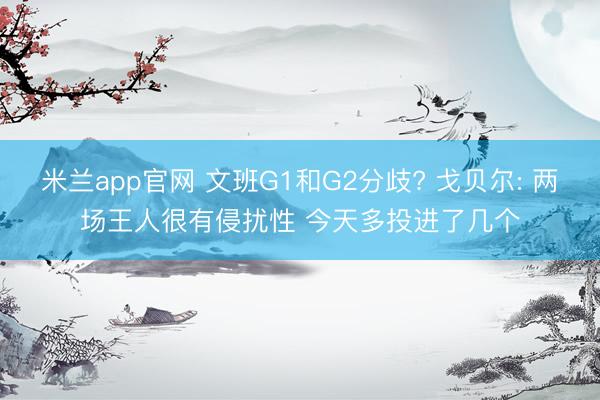 米兰app官网 文班G1和G2分歧? 戈贝尔: 两场王人很有侵扰性 今天多投进了几个
