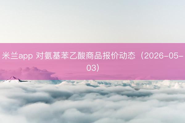 米兰app 对氨基苯乙酸商品报价动态（2026-05-03）
