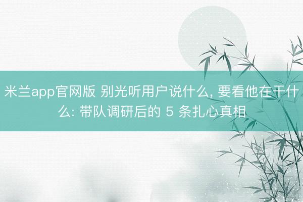 米兰app官网版 别光听用户说什么， 要看他在干什么: 带队调研后的 5 条扎心真相