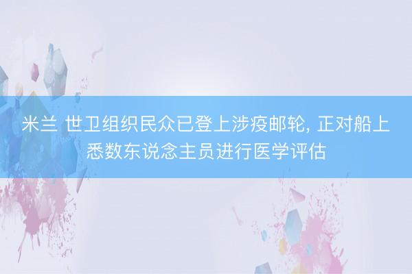 米兰 世卫组织民众已登上涉疫邮轮， 正对船上悉数东说念主员进行医学评估