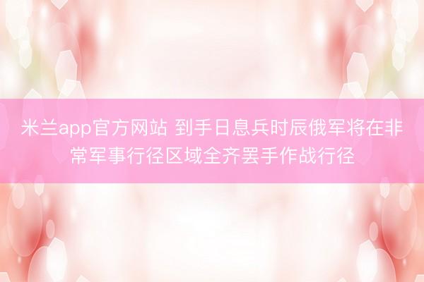 米兰app官方网站 到手日息兵时辰俄军将在非常军事行径区域全齐罢手作战行径