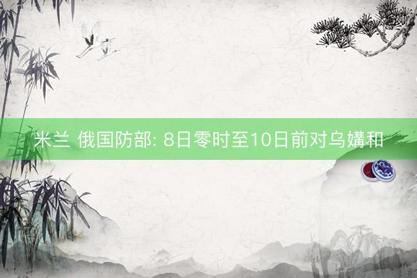 米兰 俄国防部: 8日零时至10日前对乌媾和