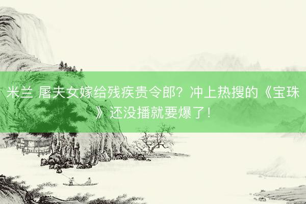米兰 屠夫女嫁给残疾贵令郎？冲上热搜的《宝珠》还没播就要爆了！