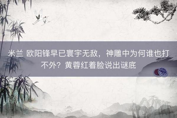 米兰 欧阳锋早已寰宇无敌，神雕中为何谁也打不外？黄蓉红着脸说出谜底