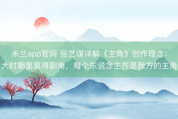 米兰app官网 张艺谋详解《主角》创作理念：大时期里莫得副角，每个东说念主齐是我方的主角